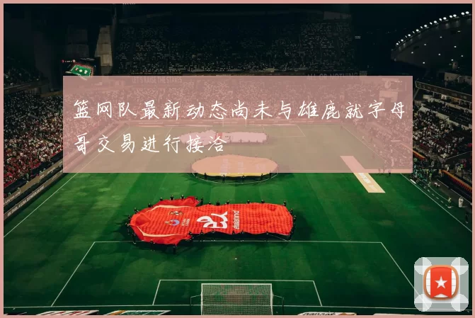 篮网队最新动态尚未与雄鹿就字母哥交易进行接洽