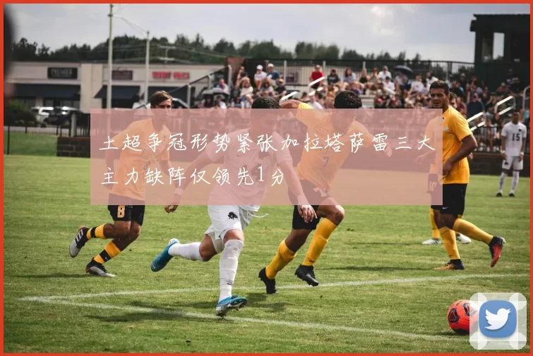 土超争冠形势紧张加拉塔萨雷三大主力缺阵仅领先1分