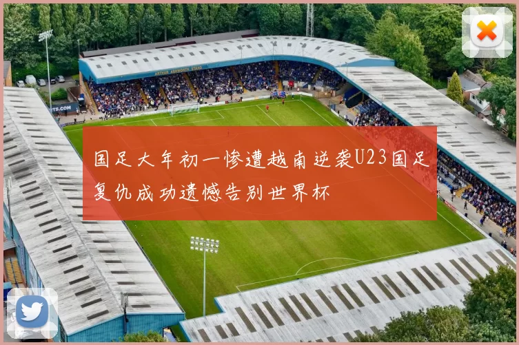 国足大年初一惨遭越南逆袭U23国足复仇成功遗憾告别世界杯