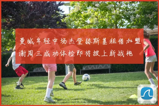 曼城年轻中场杰登赫斯基租借加盟谢周三成功体检即将披上新战袍