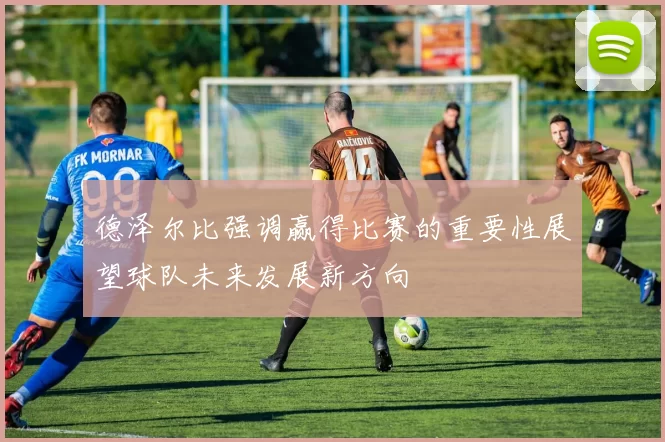 德泽尔比强调赢得比赛的重要性展望球队未来发展新方向