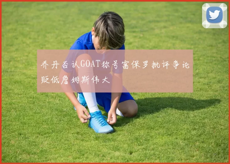 乔丹否认GOAT称号富保罗批评争论贬低詹姆斯伟大