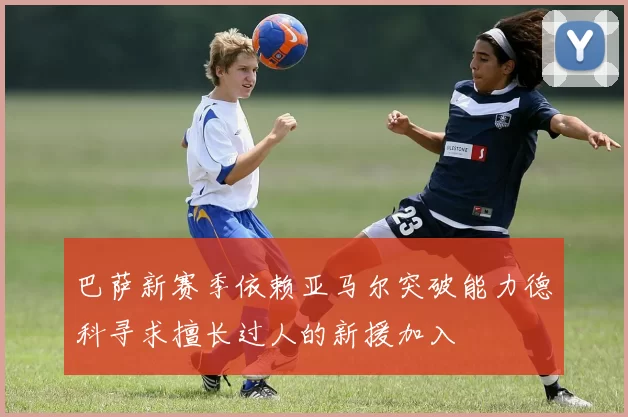 巴萨新赛季依赖亚马尔突破能力德科寻求擅长过人的新援加入