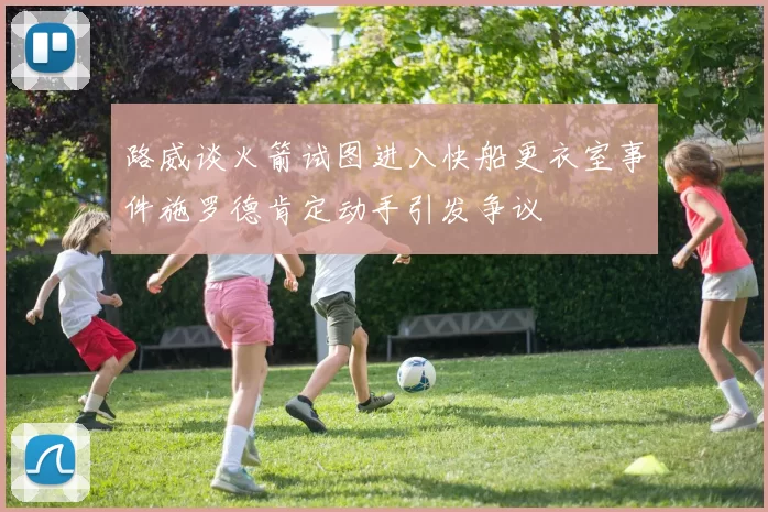 路威谈火箭试图进入快船更衣室事件施罗德肯定动手引发争议