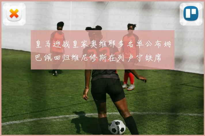 皇马迎战皇家奥维耶多名单公布姆巴佩回归维尼修斯在列卢宁缺席