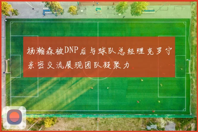 杨瀚森被DNP后与球队总经理克罗宁亲密交流展现团队凝聚力