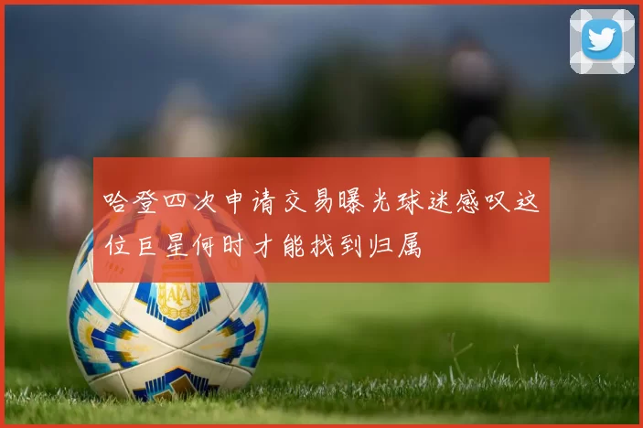 哈登四次申请交易曝光球迷感叹这位巨星何时才能找到归属