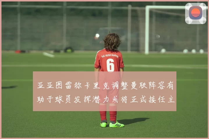 亚亚图雷称卡里克调整曼联阵容有助于球员发挥潜力或将正式接任主帅